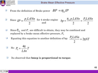 Brake Mean Effective Pressure
48
 From the definition of Brake power IPBP mη=
 Since
2
LANnp
IP i
= for 4 stroke engine
and 22
LANnPLANnp
bp bim
==
η
 Since and Pi are difficult to obtain, they may be combined and
replaced by a brake mean effective pressure, Pb
mη
mη
 Equating this equation to another definition of bp: NT
LANnPb
η2
2
=
T
LAn
Pb
η4
= So:
 Its observed that bmep is proportional to torque.
 