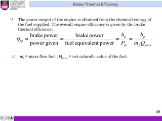 Brake Thermal Efficiency
49
 The power output of the engine is obtained from the chemical energy of
the fuel supplied. The overall engine efficiency is given by the brake
thermal efficiency,
mη
vnetf
p
fe
p
bp
Qm
b
P
b
,powerequivalentfuel
powerbrake
givenpower
powerbrake
====η
 mf = mass flow fuel , Qnet,v = net calarofic value of the fuel.
 