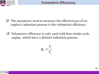  Volumetric efficiency is only used with four-stroke cycle
engine, which have a distinct induction process.
 The parameter used to measure the effectiveness of an
engine’s induction process is the volumetric efficiency.
s
V
V
V
=η
Volumetric Efficiency
51
 