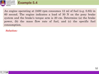 An engine operating at 2400 rpm consumes 12 ml of fuel (s.g. 0.85) in
60 second. The engine indicates a load of 30 N on the pony brake
system and the brake’s torque arm is 20 cm. Determine (a) the brake
power, (b) the mass flow rate of fuel, and (c) the specific fuel
consumption.
Example 5.4
Solution:
52
 
