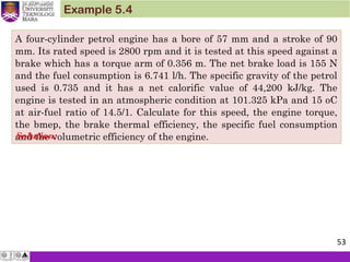 A four-cylinder petrol engine has a bore of 57 mm and a stroke of 90
mm. Its rated speed is 2800 rpm and it is tested at this speed against a
brake which has a torque arm of 0.356 m. The net brake load is 155 N
and the fuel consumption is 6.741 l/h. The specific gravity of the petrol
used is 0.735 and it has a net calorific value of 44,200 kJ/kg. The
engine is tested in an atmospheric condition at 101.325 kPa and 15 oC
at air-fuel ratio of 14.5/1. Calculate for this speed, the engine torque,
the bmep, the brake thermal efficiency, the specific fuel consumption
and the volumetric efficiency of the engine.
Example 5.4
Solution:
53
 