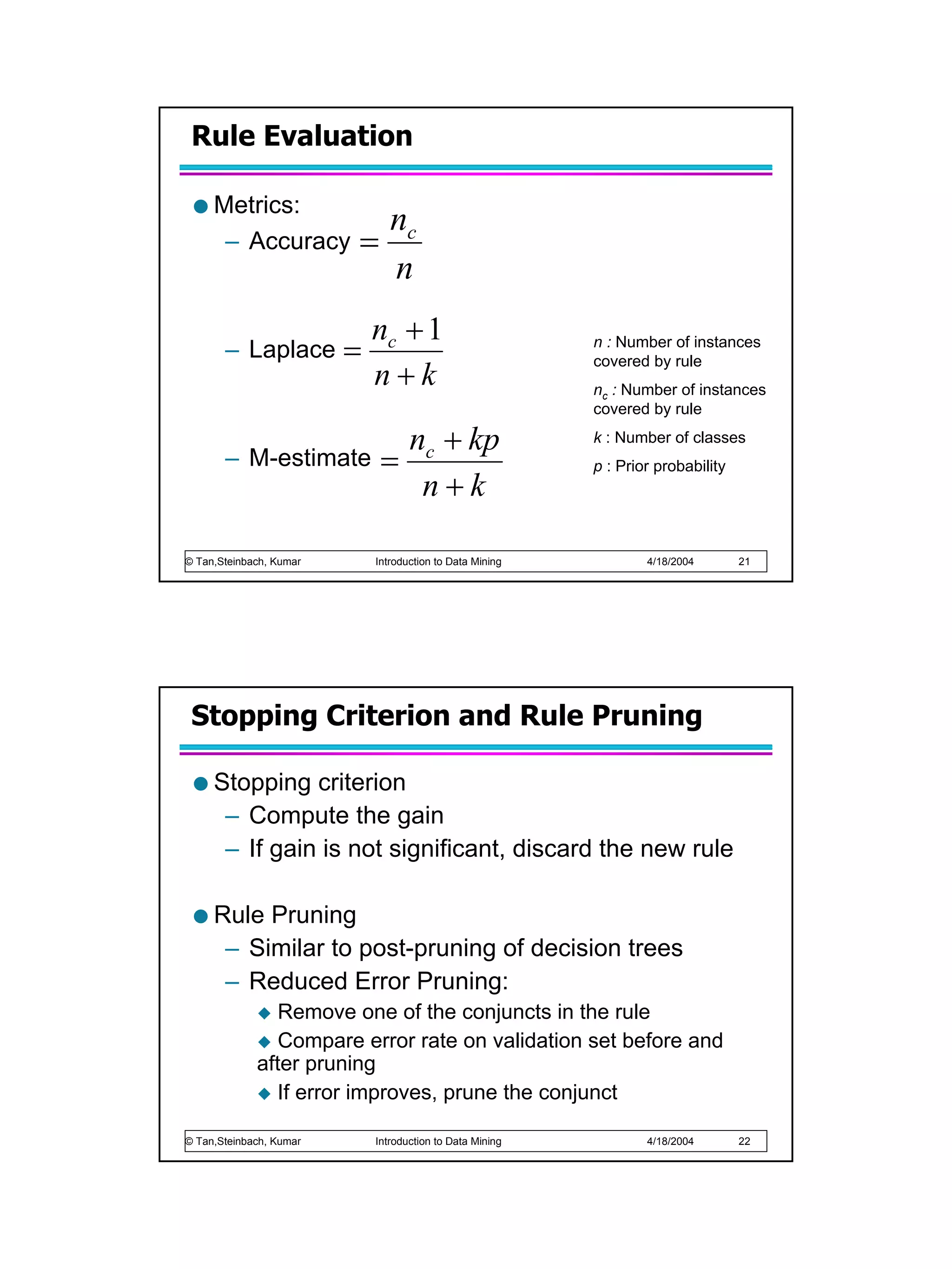Rule Evaluation

     Metrics:
                                nc
      – Accuracy         =
                                n
                             nc + 1
       – Laplace         =                                 n : Number of instances
                                                           covered by rule
                             n+k                           nc : Number of instances
                                                           covered by rule


       –
                        n + kp
            M-estimate = c
                                                           k : Number of classes
                                                           p : Prior probability
                         n+k

© Tan,Steinbach, Kumar       Introduction to Data Mining           4/18/2004       21




 Stopping Criterion and Rule Pruning

     Stopping criterion
      – Compute the gain
      – If gain is not significant, discard the new rule

     Rule Pruning
      – Similar to post-pruning of decision trees
      – Reduced Error Pruning:
                Remove one of the conjuncts in the rule
                Compare error rate on validation set before and
             after pruning
                If error improves, prune the conjunct

© Tan,Steinbach, Kumar       Introduction to Data Mining           4/18/2004       22
 