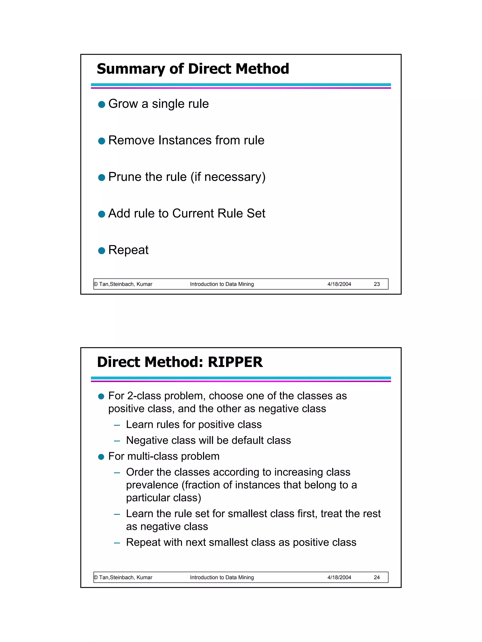 Summary of Direct Method

     Grow a single rule

     Remove Instances from rule

     Prune the rule (if necessary)

     Add rule to Current Rule Set

     Repeat

© Tan,Steinbach, Kumar   Introduction to Data Mining   4/18/2004   23




 Direct Method: RIPPER

     For 2-class problem, choose one of the classes as
     positive class, and the other as negative class
      – Learn rules for positive class
      – Negative class will be default class
     For multi-class problem
      – Order the classes according to increasing class
         prevalence (fraction of instances that belong to a
         particular class)
      – Learn the rule set for smallest class first, treat the rest
         as negative class
      – Repeat with next smallest class as positive class


© Tan,Steinbach, Kumar   Introduction to Data Mining   4/18/2004   24
 