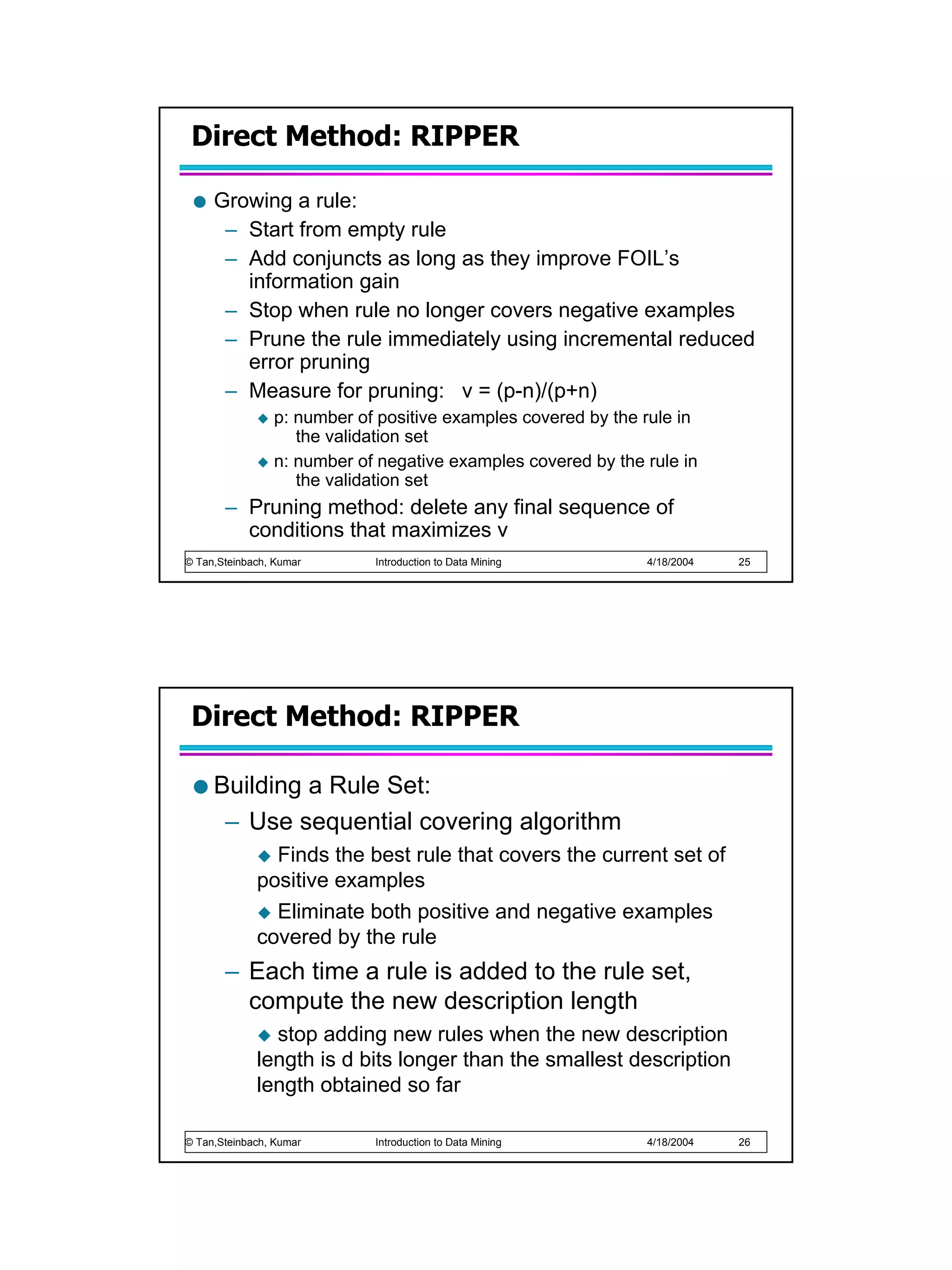 Direct Method: RIPPER

     Growing a rule:
      – Start from empty rule
      – Add conjuncts as long as they improve FOIL’s
        information gain
      – Stop when rule no longer covers negative examples
      – Prune the rule immediately using incremental reduced
        error pruning
      – Measure for pruning: v = (p-n)/(p+n)
                p: number of positive examples covered by the rule in
                   the validation set
                n: number of negative examples covered by the rule in
                   the validation set
       – Pruning method: delete any final sequence of
         conditions that maximizes v
© Tan,Steinbach, Kumar      Introduction to Data Mining       4/18/2004   25




 Direct Method: RIPPER

     Building a Rule Set:
      – Use sequential covering algorithm
               Finds the best rule that covers the current set of
             positive examples
               Eliminate both positive and negative examples
             covered by the rule
       – Each time a rule is added to the rule set,
         compute the new description length
               stop adding new rules when the new description
             length is d bits longer than the smallest description
             length obtained so far

© Tan,Steinbach, Kumar      Introduction to Data Mining       4/18/2004   26
 