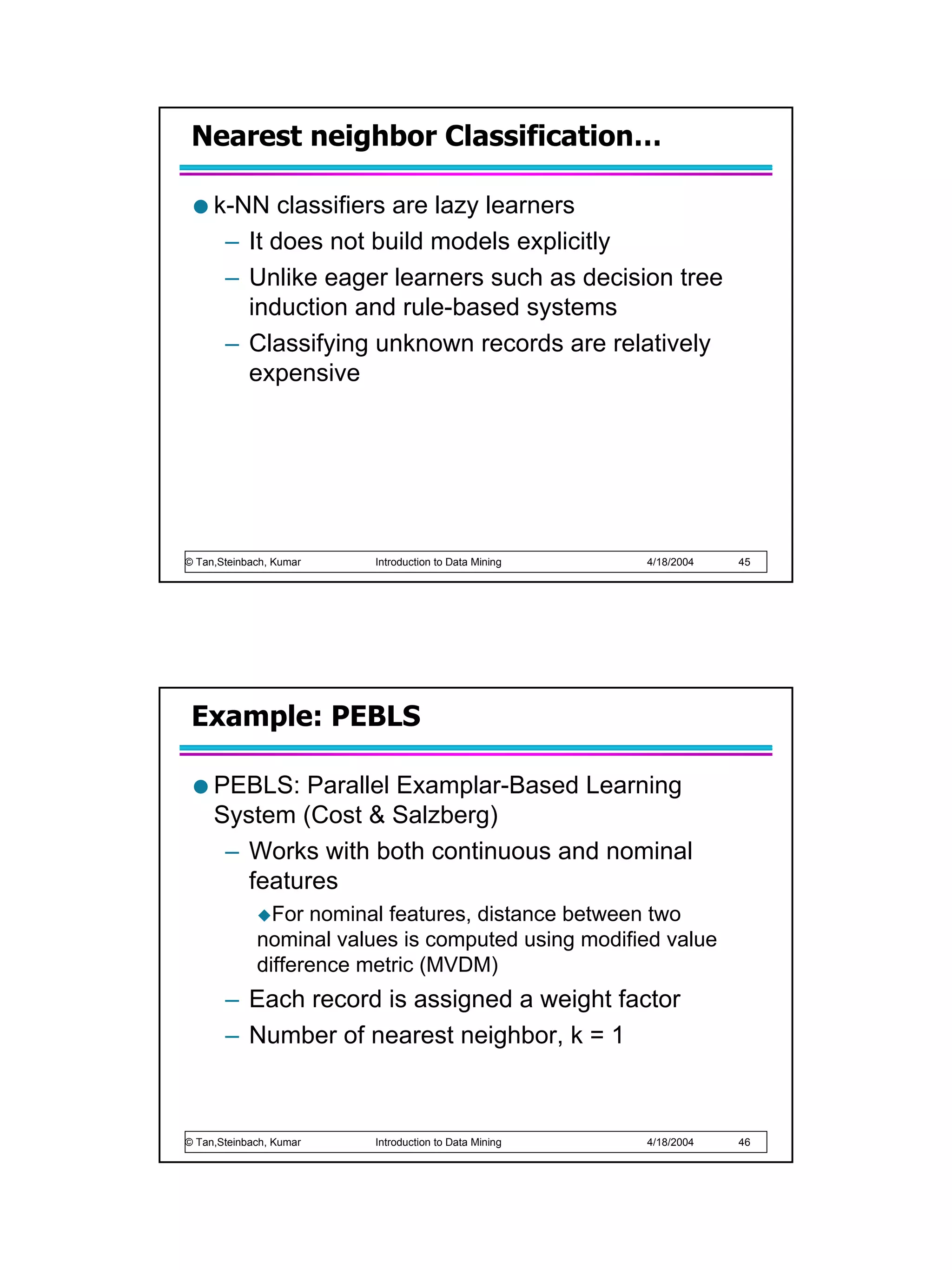 Nearest neighbor Classification…

     k-NN classifiers are lazy learners
      – It does not build models explicitly
      – Unlike eager learners such as decision tree
        induction and rule-based systems
      – Classifying unknown records are relatively
        expensive




© Tan,Steinbach, Kumar   Introduction to Data Mining   4/18/2004   45




 Example: PEBLS

     PEBLS: Parallel Examplar-Based Learning
     System (Cost & Salzberg)
      – Works with both continuous and nominal
        features
               For nominal features, distance between two
             nominal values is computed using modified value
             difference metric (MVDM)
       – Each record is assigned a weight factor
       – Number of nearest neighbor, k = 1



© Tan,Steinbach, Kumar   Introduction to Data Mining   4/18/2004   46
 