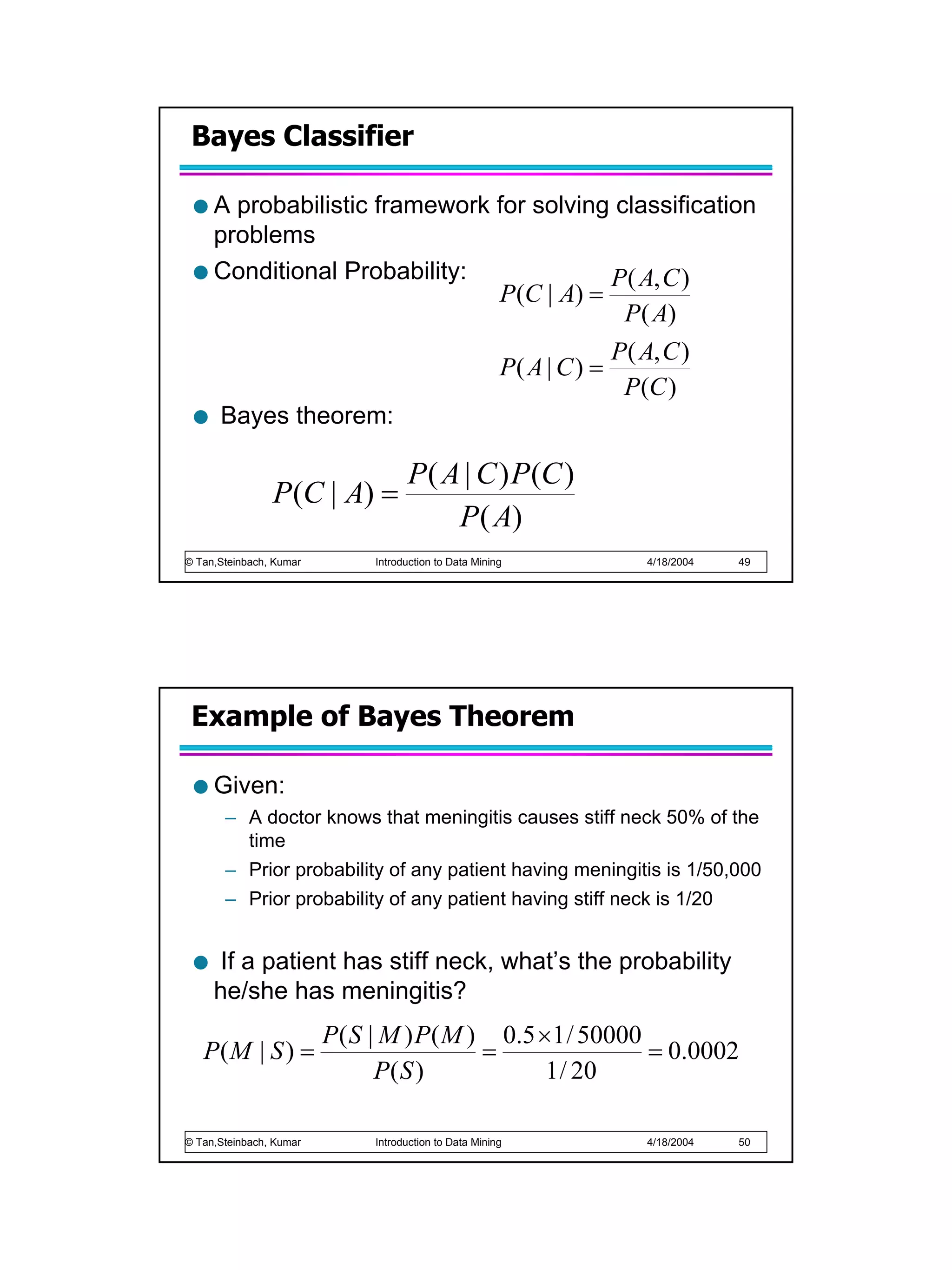 Bayes Classifier

     A probabilistic framework for solving classification
     problems
     Conditional Probability:              P( A, C )
                               P (C | A) =
                                            P ( A)
                                                                       P( A, C )
                                                        P( A | C ) =
                                                                        P (C )
      Bayes theorem:

                                    P ( A | C ) P (C )
                P (C | A) =
                                         P ( A)
© Tan,Steinbach, Kumar        Introduction to Data Mining                  4/18/2004   49




 Example of Bayes Theorem

     Given:
       – A doctor knows that meningitis causes stiff neck 50% of the
         time
       – Prior probability of any patient having meningitis is 1/50,000
       – Prior probability of any patient having stiff neck is 1/20


      If a patient has stiff neck, what’s the probability
     he/she has meningitis?
                         P ( S | M ) P ( M ) 0.5 ×1 / 50000
   P( M | S ) =                             =               = 0.0002
                                P( S )            1 / 20

© Tan,Steinbach, Kumar        Introduction to Data Mining                  4/18/2004   50
 