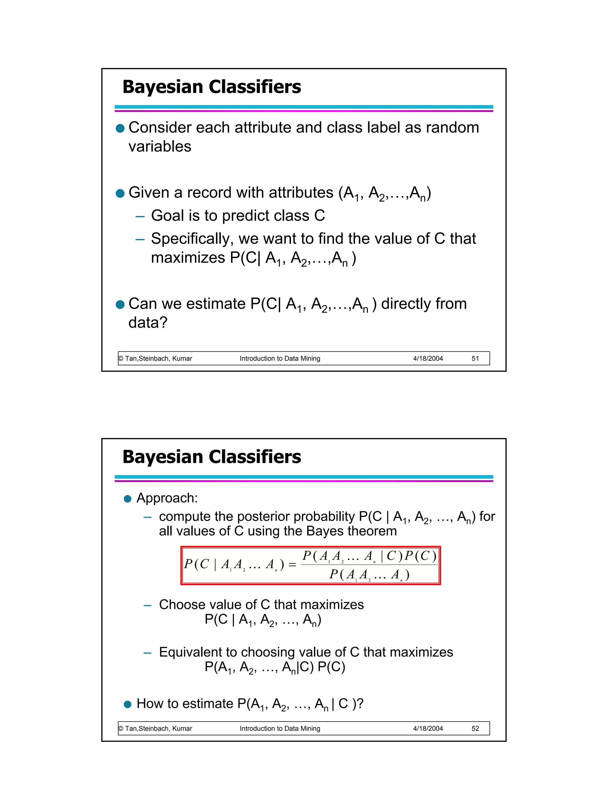 Bayesian Classifiers

   Consider each attribute and class label as random
   variables

   Given a record with attributes (A1, A2,…,An)
    – Goal is to predict class C
    – Specifically, we want to find the value of C that
      maximizes P(C| A1, A2,…,An )

   Can we estimate P(C| A1, A2,…,An ) directly from
   data?

© Tan,Steinbach, Kumar        Introduction to Data Mining                           4/18/2004   51




 Bayesian Classifiers

     Approach:
      – compute the posterior probability P(C | A1, A2, …, An) for
        all values of C using the Bayes theorem
                                                   P ( A A K A | C ) P (C )
                   P (C | A A K A ) =                       1   2           n


                                                        P(A A K A )
                          1    2         n

                                                                    1   2       n




       – Choose value of C that maximizes
               P(C | A1, A2, …, An)

       – Equivalent to choosing value of C that maximizes
                P(A1, A2, …, An|C) P(C)

     How to estimate P(A1, A2, …, An | C )?
© Tan,Steinbach, Kumar        Introduction to Data Mining                           4/18/2004   52
 