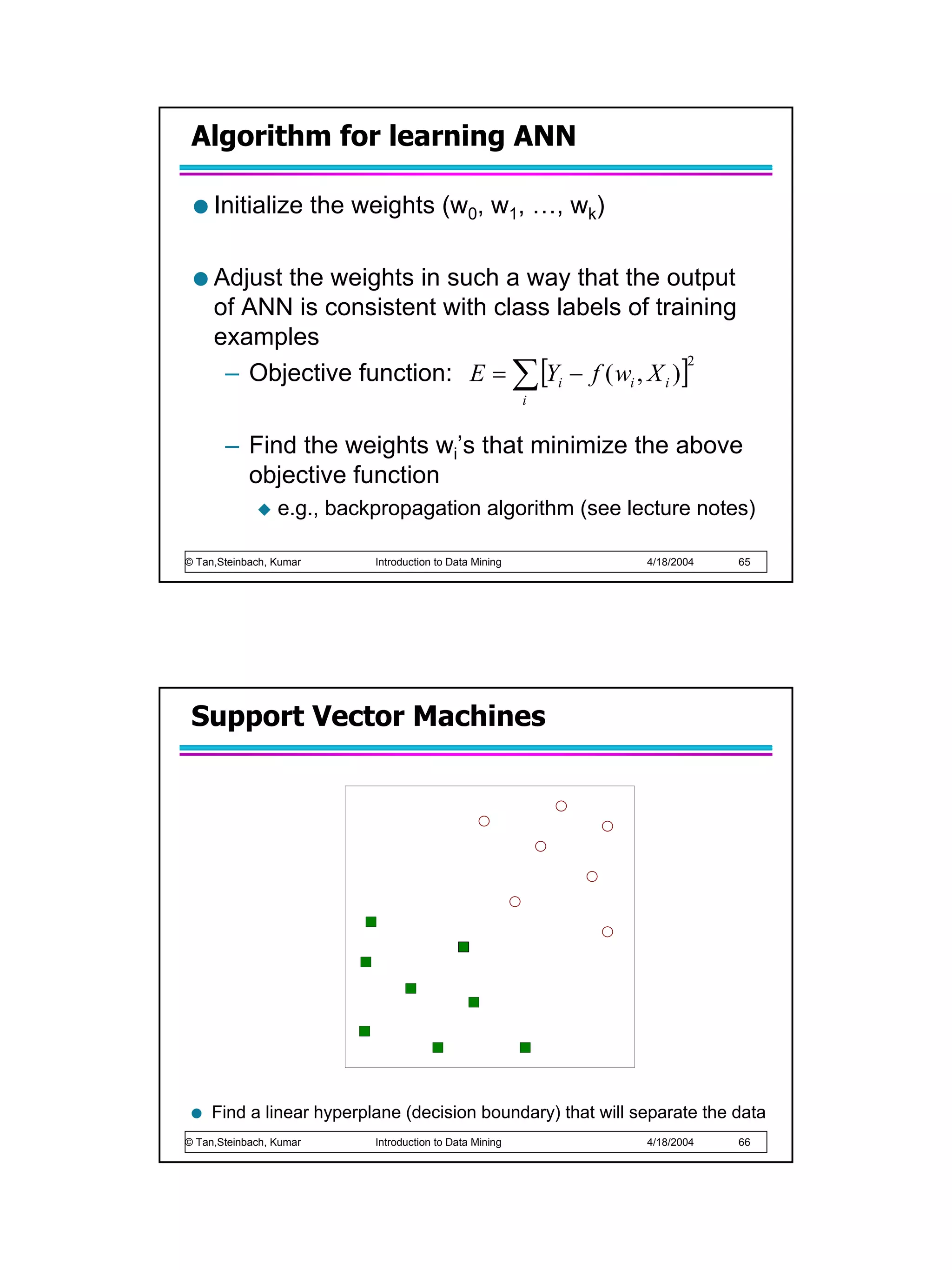 Algorithm for learning ANN

     Initialize the weights (w0, w1, …, wk)

     Adjust the weights in such a way that the output
     of ANN is consistent with class labels of training
     examples
      – Objective function: E = ∑ [Yi − f ( wi , X i )]
                                                       2

                                                         i


       – Find the weights wi’s that minimize the above
         objective function
                 e.g., backpropagation algorithm (see lecture notes)

© Tan,Steinbach, Kumar     Introduction to Data Mining       4/18/2004   65




 Support Vector Machines




     Find a linear hyperplane (decision boundary) that will separate the data
© Tan,Steinbach, Kumar     Introduction to Data Mining       4/18/2004   66
 