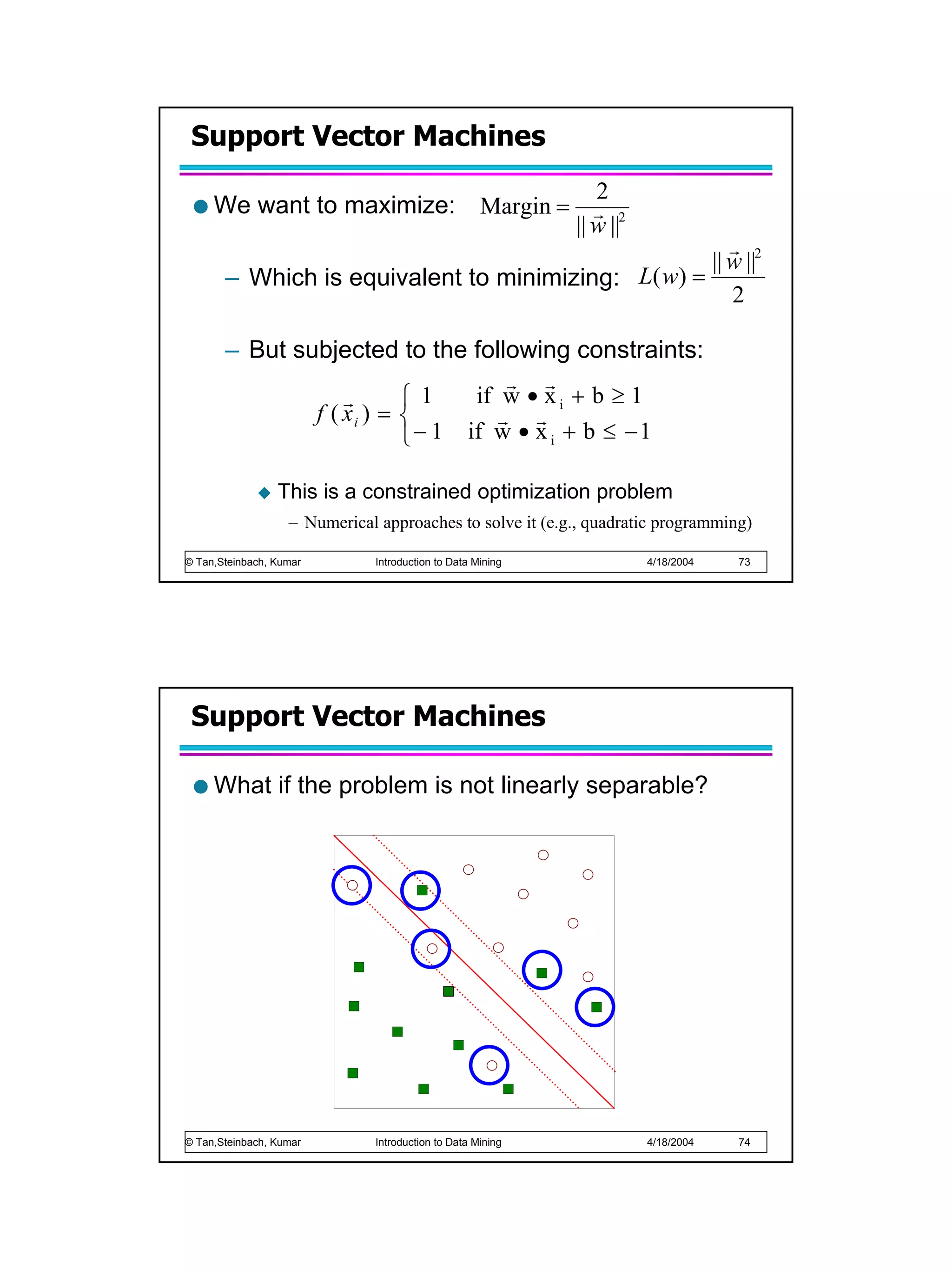 Support Vector Machines
                                     2
     We want to maximize: Margin = r 2
                                  || w ||
                                                       r
                                                    || w ||2
       – Which is equivalent to minimizing: L( w) =
                                                       2

       – But subjected to the following constraints:
                                     r r
                   r       1    if w • x i + b ≥ 1
               f ( xi ) =          r r
                           − 1 if w • x i + b ≤ − 1

                 This is a constrained optimization problem
                   – Numerical approaches to solve it (e.g., quadratic programming)

© Tan,Steinbach, Kumar        Introduction to Data Mining           4/18/2004    73




 Support Vector Machines

     What if the problem is not linearly separable?




© Tan,Steinbach, Kumar        Introduction to Data Mining           4/18/2004    74
 