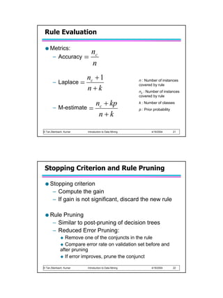 Rule Evaluation

     Metrics:
                                nc
      – Accuracy         =
                                n
                             nc + 1
       – Laplace         =                                 n : Number of instances
                                                           covered by rule
                             n+k                           nc : Number of instances
                                                           covered by rule


       –
                        n + kp
            M-estimate = c
                                                           k : Number of classes
                                                           p : Prior probability
                         n+k

© Tan,Steinbach, Kumar       Introduction to Data Mining           4/18/2004       21




 Stopping Criterion and Rule Pruning

     Stopping criterion
      – Compute the gain
      – If gain is not significant, discard the new rule

     Rule Pruning
      – Similar to post-pruning of decision trees
      – Reduced Error Pruning:
                Remove one of the conjuncts in the rule
                Compare error rate on validation set before and
             after pruning
                If error improves, prune the conjunct

© Tan,Steinbach, Kumar       Introduction to Data Mining           4/18/2004       22
 