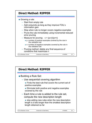 Direct Method: RIPPER

     Growing a rule:
      – Start from empty rule
      – Add conjuncts as long as they improve FOIL’s
        information gain
      – Stop when rule no longer covers negative examples
      – Prune the rule immediately using incremental reduced
        error pruning
      – Measure for pruning: v = (p-n)/(p+n)
                p: number of positive examples covered by the rule in
                   the validation set
                n: number of negative examples covered by the rule in
                   the validation set
       – Pruning method: delete any final sequence of
         conditions that maximizes v
© Tan,Steinbach, Kumar      Introduction to Data Mining       4/18/2004   25




 Direct Method: RIPPER

     Building a Rule Set:
      – Use sequential covering algorithm
               Finds the best rule that covers the current set of
             positive examples
               Eliminate both positive and negative examples
             covered by the rule
       – Each time a rule is added to the rule set,
         compute the new description length
               stop adding new rules when the new description
             length is d bits longer than the smallest description
             length obtained so far

© Tan,Steinbach, Kumar      Introduction to Data Mining       4/18/2004   26
 