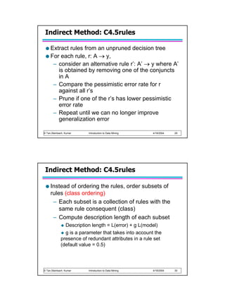 Indirect Method: C4.5rules

     Extract rules from an unpruned decision tree
     For each rule, r: A → y,
      – consider an alternative rule r’: A’ → y where A’
        is obtained by removing one of the conjuncts
        in A
      – Compare the pessimistic error rate for r
        against all r’s
      – Prune if one of the r’s has lower pessimistic
        error rate
      – Repeat until we can no longer improve
        generalization error

© Tan,Steinbach, Kumar   Introduction to Data Mining   4/18/2004   29




 Indirect Method: C4.5rules

     Instead of ordering the rules, order subsets of
     rules (class ordering)
      – Each subset is a collection of rules with the
         same rule consequent (class)
      – Compute description length of each subset
               Description length = L(error) + g L(model)
               g is a parameter that takes into account the
             presence of redundant attributes in a rule set
             (default value = 0.5)




© Tan,Steinbach, Kumar   Introduction to Data Mining   4/18/2004   30
 
