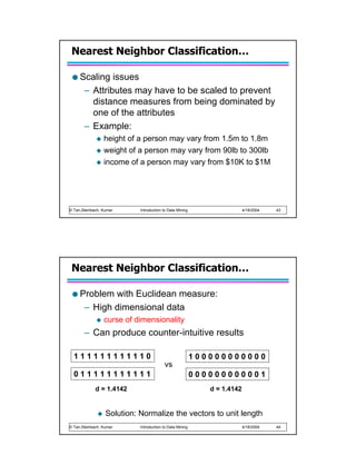 Nearest Neighbor Classification…

     Scaling issues
      – Attributes may have to be scaled to prevent
        distance measures from being dominated by
        one of the attributes
      – Example:
                 height of a person may vary from 1.5m to 1.8m
                 weight of a person may vary from 90lb to 300lb
                 income of a person may vary from $10K to $1M




© Tan,Steinbach, Kumar      Introduction to Data Mining                   4/18/2004   43




 Nearest Neighbor Classification…

     Problem with Euclidean measure:
      – High dimensional data
                 curse of dimensionality
       – Can produce counter-intuitive results

  111111111110                                            100000000000
                                         vs
  011111111111                                            000000000001
             d = 1.4142                                      d = 1.4142


                  Solution: Normalize the vectors to unit length
© Tan,Steinbach, Kumar      Introduction to Data Mining                   4/18/2004   44
 