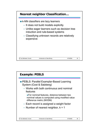 Nearest neighbor Classification…

     k-NN classifiers are lazy learners
      – It does not build models explicitly
      – Unlike eager learners such as decision tree
        induction and rule-based systems
      – Classifying unknown records are relatively
        expensive




© Tan,Steinbach, Kumar   Introduction to Data Mining   4/18/2004   45




 Example: PEBLS

     PEBLS: Parallel Examplar-Based Learning
     System (Cost & Salzberg)
      – Works with both continuous and nominal
        features
               For nominal features, distance between two
             nominal values is computed using modified value
             difference metric (MVDM)
       – Each record is assigned a weight factor
       – Number of nearest neighbor, k = 1



© Tan,Steinbach, Kumar   Introduction to Data Mining   4/18/2004   46
 