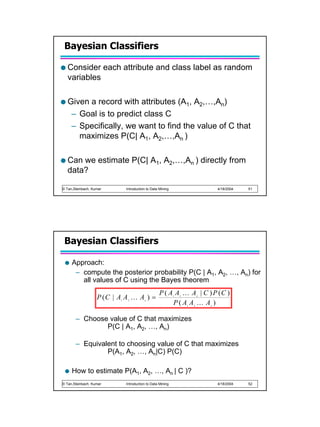 Bayesian Classifiers

   Consider each attribute and class label as random
   variables

   Given a record with attributes (A1, A2,…,An)
    – Goal is to predict class C
    – Specifically, we want to find the value of C that
      maximizes P(C| A1, A2,…,An )

   Can we estimate P(C| A1, A2,…,An ) directly from
   data?

© Tan,Steinbach, Kumar        Introduction to Data Mining                           4/18/2004   51




 Bayesian Classifiers

     Approach:
      – compute the posterior probability P(C | A1, A2, …, An) for
        all values of C using the Bayes theorem
                                                   P ( A A K A | C ) P (C )
                   P (C | A A K A ) =                       1   2           n


                                                        P(A A K A )
                          1    2         n

                                                                    1   2       n




       – Choose value of C that maximizes
               P(C | A1, A2, …, An)

       – Equivalent to choosing value of C that maximizes
                P(A1, A2, …, An|C) P(C)

     How to estimate P(A1, A2, …, An | C )?
© Tan,Steinbach, Kumar        Introduction to Data Mining                           4/18/2004   52
 