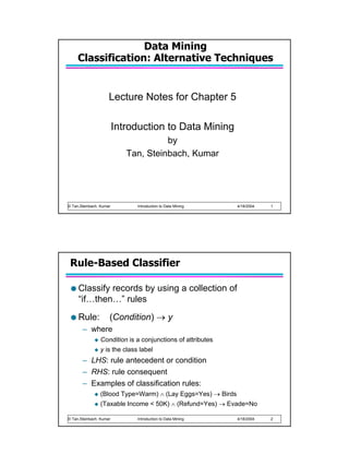 Data Mining
     Classification: Alternative Techniques


                     Lecture Notes for Chapter 5

                         Introduction to Data Mining
                                      by
                            Tan, Steinbach, Kumar




© Tan,Steinbach, Kumar        Introduction to Data Mining    4/18/2004   1




 Rule-Based Classifier

     Classify records by using a collection of
     “if…then…” rules
     Rule:           (Condition) → y
       – where
                Condition is a conjunctions of attributes
                y is the class label
       – LHS: rule antecedent or condition
       – RHS: rule consequent
       – Examples of classification rules:
                (Blood Type=Warm) ∧ (Lay Eggs=Yes) → Birds
                (Taxable Income < 50K) ∧ (Refund=Yes) → Evade=No

© Tan,Steinbach, Kumar        Introduction to Data Mining    4/18/2004   2
 
