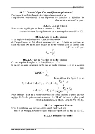 Electronique
__________________________________________________________________________________
Les amplificateurs opérationnels 4
III.2.2. Caractéristique d’un amplificateur opérationnel
Pour pouvoir exploiter la notice technique du constructeur de
l’amplificateur opérationnel, il est important de connaître la définition de
chacune de ses caractéristiques.
III.2.2.1. Gain en tension
. LesAvIl est encore appelé gain en boucle ouverte
.6et 104gain en tension sont comprises entre 10valeurs courantes de ce
III.2.2.2. Gain en mode commun
sur les deux entréeseSi on applique la même tension V
s= 0. Mais, en pratique, Vsde l’amplificateur, on doit obtenir normalement : V
n’est pas nulle. On définit alors le gain en mode commun dont les valeurs sont
inférieures à 1 par :
A
V
V
mc
s
e

III.2.2.3. Taux de réjection en mode commun
Ce taux exprime l’amplitude de l’amplificateur, c’est
; on le désigneAmcen tension par le gain en mode communle rapport du gain
par :
TRMC
A
A
v
mc

En se référant à la figure 5, on a :
V A A V V A
V V
A V V
TRMC
V V
s v v e e mc
e e
v e e
e e
   

  

. .( )
.[( ) ]
 1 2
1 2
1 2
1 2
2
1
2
Pour atténuer l’effet de la valeur moyenne des deux tensions d’entrée et pour
négliger l’effet du gain en mode commun., Le TRMC doit être le plus grand
possible. En pratique, le TRMC varie de 70 à 100 dB.
III.2.2.4. Impédance d’entrée
C’est l’impédance vue sur une entrée quand l’autre est à la
masse. En pratique, la valeur de cette impédance peut aller au delà de 10 M.
III.2.2.5. Impédance de sortie
 