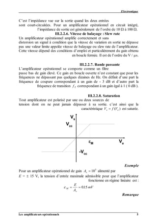 Electronique
__________________________________________________________________________________
Les amplificateurs opérationnels 5
C’est l’impédance vue sur la sortie quand les deux entrées
sont court-circuitées. Pour un amplificateur opérationnel en circuit intégré,
l’impédance de sortie est généralement de l’ordre de 10  à 100 .
III.2.2.6. Vitesse de balayage : Slew rate
Un amplificateur opérationnel amplifie correctement et sans
distorsion un signal à condition que la vitesse de variation en sortie ne dépasse
pas une valeur limite appelée vitesse de balayage ou slew rate de l’amplificateur.
Cette vitesse dépend des conditions d’emploi et particulièrement du gain obtenu
en boucle fermée. Il est de l’ordre du V / s.
III.2.2.7. Bande passante
L’amplificateur opérationnel se comporte comme un filtre
passe bas de gain élevé. Ce gain en boucle ouverte n’est constant que pour les
fréquences ne dépassant pas quelques dizaines de Hz. On définit d’une part la
fréquence de coupure correspondant à un gain de - 3 dB et d’autre part la
correspondant à un gain égal à 1 ( 0 dB ).f Tfréquence de transition
III.2.2.8. Saturation
Tout amplificateur est polarisé par une ou deux sources de
tension dont on ne peut jamais dépasser à sa sortie. c’est ainsi que la
est saturée.V f Vs e ( )caractéristique
Vs
Ve
Vcc
-Vcc
M
Exemple
alimenté parAv  105
Pour un amplificateur opérationnel de gain
E =  15 V, la tension d’entrée maximale admissible pour que l’amplificateur
fonctionne en régime linéaire est :
 M
v
E
A
mV  015.
Remarque
 