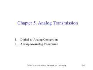 Chapter 5. Analog Transmission


1.    Digital-to-Analog Conversion
2.    Analog-to-Analog Conversion




          Data Communications, Kwangwoon University   5-1
 