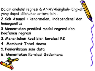 Dalam analisis regresi & ANAVAlangkah-langkah yang dapat dilakukan antara lain : Cek Asumsi : kenormalan, independensi dan homogenitas Menentukan prediksi model regresi dan Koefisien regresi 3 .  Menentukan koefisien korelasi R2 4. Membuat Tabel Anava 5 .  Pemeriksaan sisa data 6.   Menentukan Korelasi Sederhana 
