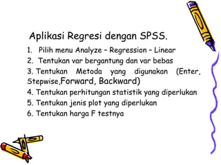 Aplikasi Regresi dengan SPSS.   1.   Pilih menu Analyze – Regression – Linear  2.  Tentukan var bergantung dan var bebas  3. Tentukan Metoda yang digunakan (Enter, Stepwise, Forward, Backward)   4. Tentukan perhitungan statistik yang diperlukan  5. Tentukan jenis plot yang diperlukan  6. Tentukan harga F testnya   