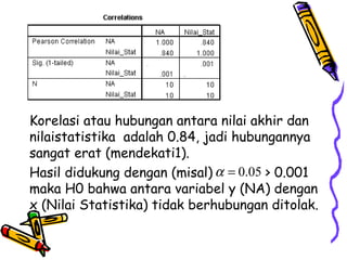 Korelasi atau hubungan antara nilai akhir dan nilaistatistika  adalah 0.84, jadi hubungannya sangat erat (mendekati1).  Hasil didukung dengan (misal)  > 0.001 maka H0 bahwa antara variabel y (NA) dengan x (Nilai Statistika) tidak berhubungan ditolak. 