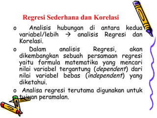 Regresi Sederhana dan Korelasi Analisis hubungan di antara kedua variabel/lebih    analisis Regresi dan Korelasi. Dalam analisis Regresi, akan dikembangkan sebuah persamaan regresi yaitu formula matematika yang mencari nilai variabel tergantung ( dependent ) dari nilai variabel bebas ( independent ) yang diketahui.  Analisa regresi terutama digunakan untuk tujuan peramalan. 