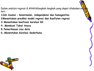 Dalam analisis regresi & ANAVAlangkah-langkah yang dapat dilakukan antara
lain :
1. ek Asumsi : kenormalan, independensi dan homogenitas
  C
2. enentukan prediksi model regresi dan Koefisien regresi
  M
3. Menentukan koefisien korelasi R2
4. Membuat Tabel Anava
5. Pemeriksaan sisa data
6. Menentukan Korelasi Sederhana
 