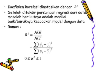 • Koefisien korelasi dinotasikan dengan R2
• Setelah ditaksir persamaan regresi dari data
  masalah berikutnya adalah menilai
  baik/buruknya kecocokan model dengan data
• Rumus :
               JKR
           R =
             2

               JKT
               ∑ ( yi − y )
                            2
                   ˆ
             =
               ∑ ( yi − y )
                            2


           0 ≤ R2 ≤ 1
 