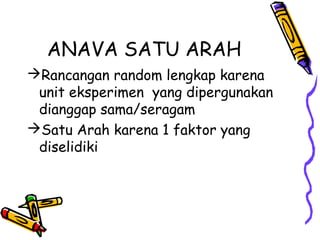ANAVA SATU ARAH
Rancangan random lengkap karena
 unit eksperimen yang dipergunakan
 dianggap sama/seragam
Satu Arah karena 1 faktor yang
 diselidiki
 