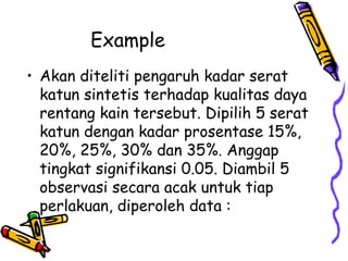 Example
• Akan diteliti pengaruh kadar serat
  katun sintetis terhadap kualitas daya
  rentang kain tersebut. Dipilih 5 serat
  katun dengan kadar prosentase 15%,
  20%, 25%, 30% dan 35%. Anggap
  tingkat signifikansi 0.05. Diambil 5
  observasi secara acak untuk tiap
  perlakuan, diperoleh data :
 