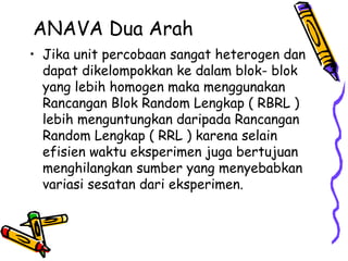ANAVA Dua Arah
• Jika unit percobaan sangat heterogen dan
  dapat dikelompokkan ke dalam blok- blok
  yang lebih homogen maka menggunakan
  Rancangan Blok Random Lengkap ( RBRL )
  lebih menguntungkan daripada Rancangan
  Random Lengkap ( RRL ) karena selain
  efisien waktu eksperimen juga bertujuan
  menghilangkan sumber yang menyebabkan
  variasi sesatan dari eksperimen.
 