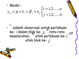 • Model :
                             i = 1,2, , a
y ij = µ + τ i + β j + ε ij 
                             j = 1,2, , b

    y ij
•     adalah observasi untuk perlakuan
                           µ
    ke- i dalam blok ke- j, rata-rata βj
                  τi
    keseluruhan, efek perlakuan ke-i,
              efek blok ke- j
 