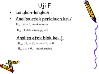 Uji F
• Langkah-langkah :
• Analisa efek perlakuan ke-i
   H 0 P : µ i = 0, untuk semua i

   H 1P : Tidak semua µ i = 0

   Analisa efek blok ke- j
    H 0B : τ 1 = τ 2 =  = τ a = 0
    H 1B : τ i ≠ 0,   untuk suatu i
 