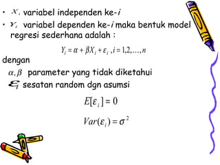 •   Xi variabel independen ke-i
•   Yi variabel dependen ke-i maka bentuk model
    regresi sederhana adalah :
                Yi = α + β X i + ε i , i = 1,2,, n
dengan
 α , β parameter yang tidak diketahui
 εi sesatan random dgn asumsi
                         E[ε i ] = 0
                         Var (ε i ) = σ 2
 