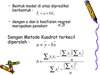 • Bentuk model di atas diprediksi
  berbentuk :
               ˆ
              Yi = a + bX i

• dengan a dan b koefisien regresi
  merupakan penaksir       α, β

Dengan Metode Kuadrat terkecil
diperoleh :
               a = y − bx
                             ( ∑ y )( ∑ x )
                    ∑   yx −
                         i i
                                  n
                                    i      i

               b=
                              ( ∑ xi ) 2

                        ∑ xi − n
                           2
 