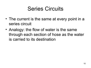 10
Series Circuits
• The current is the same at every point in a
series circuit
• Analogy: the flow of water is the same
through each section of hose as the water
is carried to its destination
 