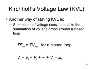 20
Kirchhoff’s Voltage Law (KVL)
• Another way of stating KVL is:
– Summation of voltage rises is equal to the
summation of voltage drops around a closed
loop
ΣErises = ΣVdrops for a closed loop
V1 + V2 + V3 + ∙∙∙ + Vn = ET
 