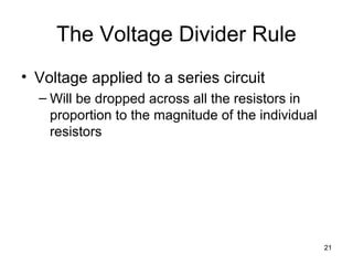 21
The Voltage Divider Rule
• Voltage applied to a series circuit
– Will be dropped across all the resistors in
proportion to the magnitude of the individual
resistors
 