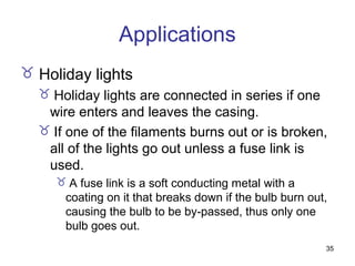 35
Applications
 Holiday lights
 Holiday lights are connected in series if one
wire enters and leaves the casing.
 If one of the filaments burns out or is broken,
all of the lights go out unless a fuse link is
used.
 A fuse link is a soft conducting metal with a
coating on it that breaks down if the bulb burn out,
causing the bulb to be by-passed, thus only one
bulb goes out.
 