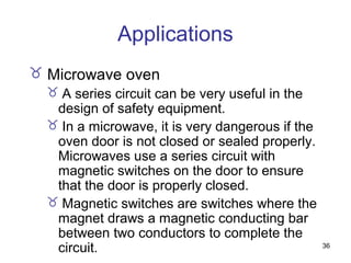 36
Applications
 Microwave oven
 A series circuit can be very useful in the
design of safety equipment.
 In a microwave, it is very dangerous if the
oven door is not closed or sealed properly.
Microwaves use a series circuit with
magnetic switches on the door to ensure
that the door is properly closed.
 Magnetic switches are switches where the
magnet draws a magnetic conducting bar
between two conductors to complete the
circuit.
 