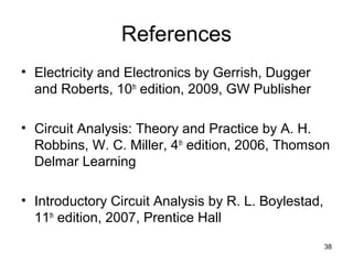References
• Electricity and Electronics by Gerrish, Dugger
and Roberts, 10th
edition, 2009, GW Publisher
• Circuit Analysis: Theory and Practice by A. H.
Robbins, W. C. Miller, 4th
edition, 2006, Thomson
Delmar Learning
• Introductory Circuit Analysis by R. L. Boylestad,
11th
edition, 2007, Prentice Hall
38
 