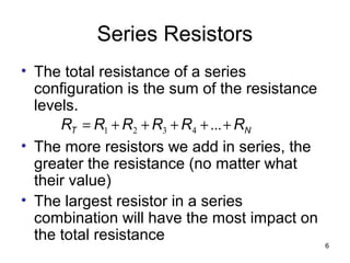 6
Series Resistors
• The total resistance of a series
configuration is the sum of the resistance
levels.
• The more resistors we add in series, the
greater the resistance (no matter what
their value)
• The largest resistor in a series
combination will have the most impact on
the total resistance
NT RRRRRR +++++= ...4321
 