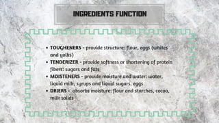 INGREDIENTS FUNCTION
TOUGHENERS - provide structure: flour, eggs (whites
and yolks)
TENDERIZER - provide softness or shortening of protein
fibers: sugars and fats
MOISTENERS - provide moisture and water: water,
liquid milk, syrups and liquid sugars, eggs
DRIERS -  absorbs moisture: flour and starches, cocoa,
milk solids
 