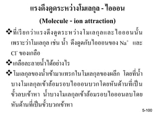 แรงดึงดูดระหว่างโมเลกุล - ไอออน
(Molecule - ion attraction)
ที่เรียกว่าแรงดึงดูดระหว่างโมเลกุลและไอออนนั้น
เพราะว่าโมเลกุล เช่น น้า ดึงดูดกับไอออนของ Na+ และ
Cl- ของเกลือ
เกลือละลายน้าได้อย่างไร
โมเลกุลของน้าเข้ามาแทรกในโมเลกุลของผลึก โดยที่น้า
บางโมเลกุลเข้าล้อมรอบไอออนบวกโดยหันด้านที่เป็ น
ขั้วลบเข้าหา น้าบางโมเลกุลเข้าล้อมรอบไอออนลบโดย
หันด้านที่เป็นขั้วบวกเข้าหา
5-100
 