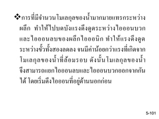การที่มีจานวนโมเลกุลของน้ามากมายแทรกระหว่าง
ผลึก ทาให้ไปบดบังแรงดึงดูดระหว่างไอออนบวก
และไอออนลบของผลึกไอออนิก ทาให้แรงดึงดูด
ระหว่างขั้วทั้งสองลดลง จนมีค่าน้อยกว่าแรงที่เกิดจาก
โมเลกุลของน้าที่ล้อมรอบ ดังนั้นโมเลกุลของน้า
จึงสามารถแยกไอออนลบและไอออนบวกออกจากกัน
ได้โดยเริ่มดึงไอออนที่อยู่ด้านนอกก่อน
5-101
 