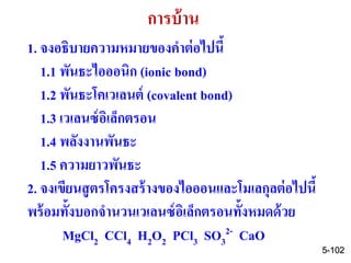 5-102
การบ้าน
1. จงอธิบายความหมายของคาต่อไปนี้
1.1 พันธะไอออนิก (ionic bond)
1.2 พันธะโคเวเลนต์ (covalent bond)
1.3 เวเลนซ์อิเล็กตรอน
1.4 พลังงานพันธะ
1.5 ความยาวพันธะ
2. จงเขียนสูตรโครงสร้างของไอออนและโมเลกุลต่อไปนี้
พร้อมทั้งบอกจานวนเวเลนซ์อิเล็กตรอนทั้งหมดด้วย
MgCl2 CCl4 H2O2 PCl3 SO3
2- CaO
 