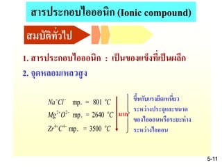 1. สารประกอบไอออนิก : เป็นของแข็งที่เป็นผลึก
2. จุดหลอมเหลวสูง
CCZr
COMg
CClNa
o44
o22
o
3500=mp.
2640=mp.
801=mp.


 




ขึ้นกับแรงยึดเหนี่ยว
ระหว่างประจุและขนาด
ของไอออนหรือระยะห่าง
ระหว่างไอออน
มาก
สมบัติทั่วไป
5-11
สารประกอบไอออนิก (Ionic compound)
 