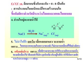 Cs+Cl- -st. ล้อมรอบซึ่งกันและกัน = 8 : 8 เป็นต้น
: สารประกอบไอออนิกจะมีโครงสร้างแบบใด
ขึ้นกับอัตราส่วนรัศมีระหว่างไอออนบวกและไอออนลบ
5. ไม่นาไฟฟ้ า ยกเว้น เมื่อหลอมเหลว/ ละลายน้า
เพราะ……….…….....................................................................
6. แข็งแต่เปราะ เพราะ…………............................................
……………………………………………………………….
d
-
H Hd
+
NaCl Na+
(aq)+ Cl-
(aq)
H2O
d
+
4. ส่วนใหญ่ละลายน้าได้
เมื่อมีแรงมากระทบ ทาให้ระนาบใดระนาบหนึ่ง
ของผลึกเลื่อนไป เป็นผลทาให้ประจุชนิดเดียวกันอยู่ใกล้กัน ทาให้เกิดแรงผลัก
ระหว่างระนาบสูง ---> เปราะ
ไอออนบวกและลบในสภาวะของแย็ง ไม่สามารถเคลื่อนที่ได้อย่างอิสระ
5-13
 