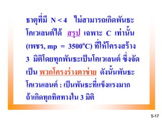 ธาตุที่มี N < 4 ไม่สามารถเกิดพันธะ
โคเวเลนต์ได้ สรุป เฉพาะ C เท่านั้น
(เพชร, mp = 3500oC) ที่ให้โครงสร้าง
3 มิติโดยทุกพันธะเป็นโคเวเลนต์ ซึ่งจัด
เป็น พวกโครงร่างตาข่าย ดังนั้นพันธะ
โคเวนเลนต์ : เป็นพันธะที่แข็งแรงมาก
ถ้าเกิดทุกทิศทางใน 3 มิติ
5-17
 